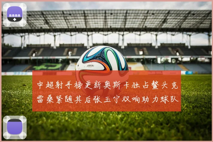 中超射手榜更新奥斯卡独占鳌头克雷桑紧随其后张玉宁双响助力球队